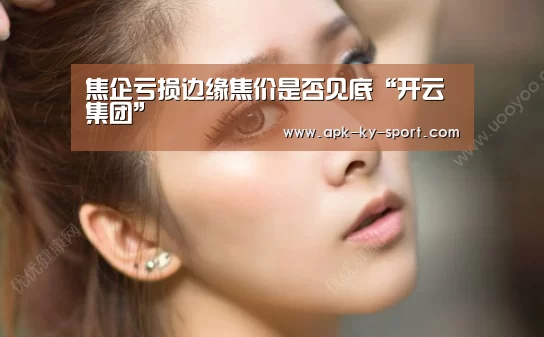 焦企亏损边缘焦价是否见底“开云集团”(图2) 开云