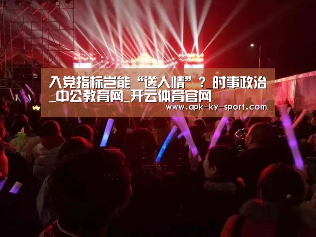 入党指标岂能“送人情”?_时事政治_中公教育网_开云体育官网(图2)